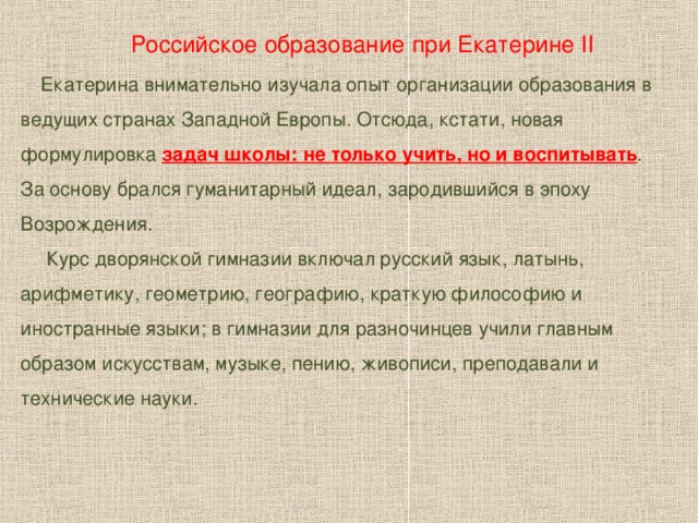 Российское образование при Екатерине II   Екатерина внимательно изучала опыт организации образования в ведущих странах Западной Европы. Отсюда, кстати, новая формулировка задач школы: не только учить, но и воспитывать . За основу брался гуманитарный идеал, зародившийся в эпоху Возрождения.  Курс дворянской гимназии включал русский язык, латынь, арифметику, геометрию, географию, краткую философию и иностранные языки; в гимназии для разночинцев учили главным образом искусствам, музыке, пению, живописи, преподавали и технические науки.