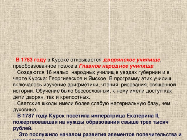 В 1783 году в Курске открывается дворянское училище , преобразованное позже в Главное народное училище .  Создаются 16 малых народных училищ в уездах губернии и в черте Курска: Георгиевское и Ямское. В программу этих училищ включалось изучение арифметики, чтения, рисования, священной истории. Обучение было бессословным, к нему имели доступ как дети дворян, так и крепостных.  Светские школы имели более слабую материальную базу, чем духовные.   В 1787 году Курск посетила императрица Екатерина II, пожертвовавшая на нужды образования свыше трех тысяч рублей.  Это послужило началом развития элементов попечительства и меценатства.   В 1793 году в Курском и Георгиевском училищах вместе с мальчиками стали обучаться и девочки. Открываются частные пансионы для них. Одним из первых в Курске считается пансион француза Ренеда. Девочки изучали в нем французский и немецкий языки, танцы и жили на полном содержании.