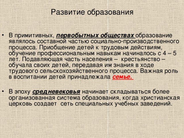 Развитие образования В примитивных, первобытных обществах образование являлось составной частью социально-производственного процесса. Приобщение детей к трудовым действиям, обучение профессиональным навыкам начиналось с 4 – 5 лет. Подавляющая часть населения – крестьянство – обучала своих детей, передавая им знания в ходе трудового сельскохозяйственного процесса. Важная роль в воспитании детей принадлежала семье.