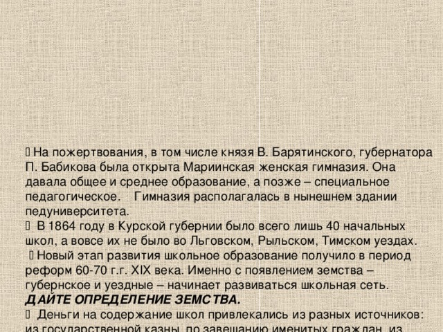   На пожертвования, в том числе князя В. Барятинского, губернатора П. Бабикова была открыта Мариинская женская гимназия. Она давала общее и среднее образование, а позже – специальное педагогическое. Гимназия располагалась в нынешнем здании педуниверситета.   В 1864 году в Курской губернии было всего лишь 40 начальных школ, а вовсе их не было во Льговском, Рыльском, Тимском уездах.    Новый этап развития школьное образование получило в период реформ 60-70 г.г. XIX века. Именно с появлением земства – губернское и уездные – начинает развиваться школьная сеть.  ДАЙТЕ ОПРЕДЕЛЕНИЕ ЗЕМСТВА.   Деньги на содержание школ привлекались из разных источников: из государственной казны, по завещанию именитых граждан, из созданных различных фондов…  Однако главными были собственные земские средства.  К 1905 году на них были построены 358 школьных зданий.