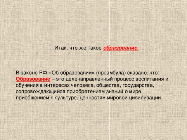 Итак, что же такое образование.     В законе РФ «Об образовании» (преамбула) сказано, что:  Образование – это целенаправленный процесс воспитания и обучения в интересах человека, общества, государства, сопровождающийся приобретением знаний о мире, приобщением к культуре, ценностям мировой цивилизации.