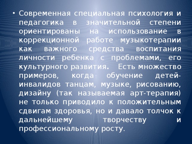 Современная специальная психология и педагогика в значительной степени ориентированы на использование в коррекционной работе музыкотерапии как важного средства воспитания личности ребенка с проблемами, его культурного развития . Есть множество примеров, когда обучение детей-инвалидов танцам, музыке, рисованию, дизайну (так называемая арт-терапия) не только приводило к положительным сдвигам здоровья, но и давало толчок к дальнейшему творчеству и профессиональному росту.