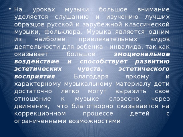 На уроках музыки большое внимание уделяется слушанию и изучению лучших образцов русской и зарубежной классической музыки, фольклора. Музыка является одним из наиболее привлекательных видов деятельности для ребенка - инвалида, так как оказывает большое эмоциональное воздействие и способствует развитию эстетических чувств, эстетического восприятия . Благодаря яркому и характерному музыкальному материалу дети достаточно легко могут выразить свое отношение к музыке словесно, через движения, что благотворно сказывается на коррекционном процессе детей с ограниченными возможностями.