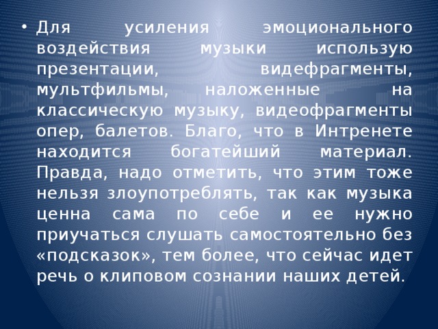 Для усиления эмоционального воздействия музыки использую презентации, видефрагменты, мультфильмы, наложенные на классическую музыку, видеофрагменты опер, балетов. Благо, что в Интренете находится богатейший материал. Правда, надо отметить, что этим тоже нельзя злоупотреблять, так как музыка ценна сама по себе и ее нужно приучаться слушать самостоятельно без «подсказок», тем более, что сейчас идет речь о клиповом сознании наших детей.