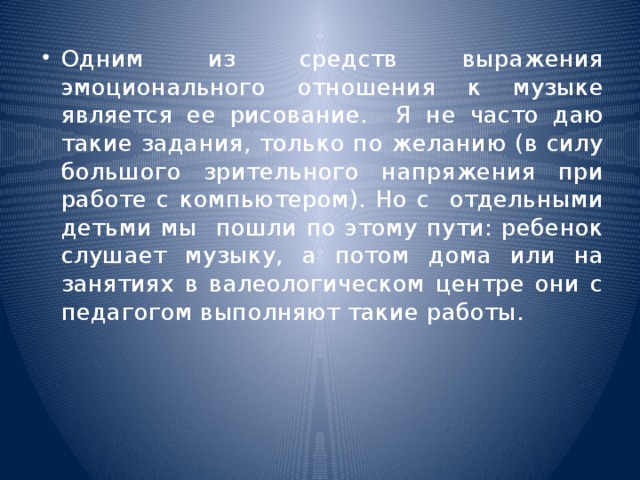 Одним из средств выражения эмоционального отношения к музыке является ее рисование. Я не часто даю такие задания, только по желанию (в силу большого зрительного напряжения при работе с компьютером). Но с отдельными детьми мы пошли по этому пути: ребенок слушает музыку, а потом дома или на занятиях в валеологическом центре они с педагогом выполняют такие работы.