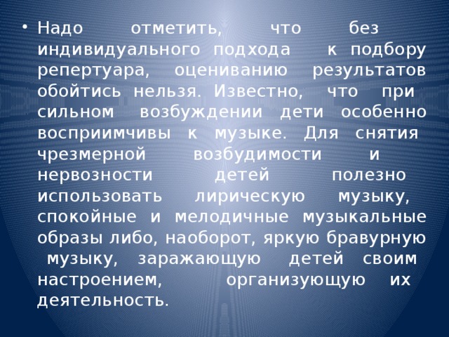 Надо отметить, что без индивидуального подхода к подбору репертуара, оцениванию результатов обойтись нельзя. Известно, что при сильном возбуждении дети особенно восприимчивы к музыке. Для снятия чрезмерной возбудимости и нервозности детей полезно использовать лирическую музыку, спокойные и мелодичные музыкальные образы либо, наоборот, яркую бравурную музыку, заражающую детей своим настроением, организующую их деятельность.