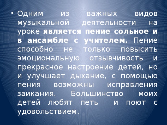 Одним из важных видов музыкальной деятельности на уроке является пение сольное и в ансамбле с учителем. Пение способно не только повысить эмоциональную отзывчивость и прекрасное настроение детей, но и улучшает дыхание, с помощью пения возможны исправления заикания. Большинство моих детей любят петь и поют с удовольствием.