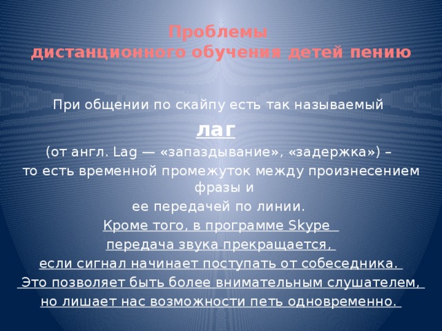 Проблемы  дистанционного обучения детей пению При общении по скайпу есть так называемый лаг    (от англ. Lag — «запаздывание», «задержка») – то есть временной промежуток между произнесением фразы и ее передачей по линии. Кроме того, в программе Skype передача звука прекращается, если сигнал начинает поступать от собеседника.  Это позволяет быть более внимательным слушателем, но лишает нас возможности петь одновременно.