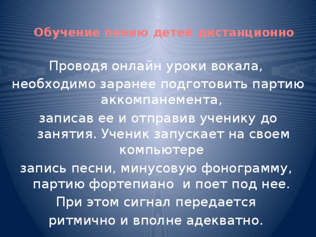 Обучение пению детей дистанционно Проводя онлайн уроки вокала, необходимо заранее подготовить партию аккомпанемента, записав ее и отправив ученику до занятия. Ученик запускает на своем компьютере запись песни, минусовую фонограмму, партию фортепиано и поет под нее. При этом сигнал передается ритмично и вполне адекватно.