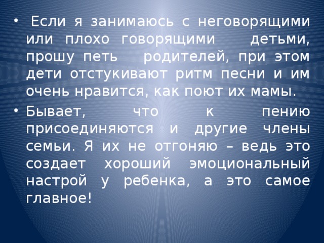   Если я занимаюсь с неговорящими или плохо говорящими детьми, прошу петь родителей, при этом дети отстукивают ритм песни и им очень нравится, как поют их мамы. Бывает, что к пению присоединяются и другие члены семьи. Я их не отгоняю – ведь это создает хороший эмоциональный настрой у ребенка, а это самое главное!