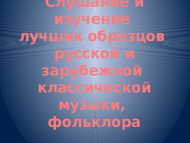 Слушание и изучение  лучших образцов  русской и зарубежной  классической музыки,  фольклора