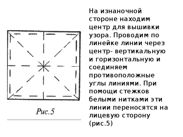 На изнаночной стороне находим центр для вышивки узора. Проводим по линейке линии через центр- вертикальную и горизонтальную и соединяем противоположные углы линиями. При помощи стежков белыми нитками эти линии переносятся на лицевую сторону (рис.5)