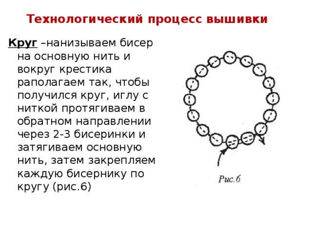 Технологический процесс вышивки Круг –нанизываем бисер на основную нить и вокруг крестика раполагаем так, чтобы получился круг, иглу с ниткой протягиваем в обратном направлении через 2-3 бисеринки и затягиваем основную нить, затем закрепляем каждую бисернику по кругу (рис.6)