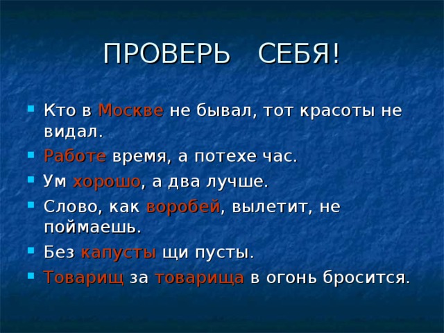 Кто в Москве не бывал, тот красоты не видал. Работе время, а потехе час. Ум хорошо , а два лучше. Слово, как воробей , вылетит, не поймаешь. Без капусты щи пусты. Товарищ за товарища в огонь бросится.