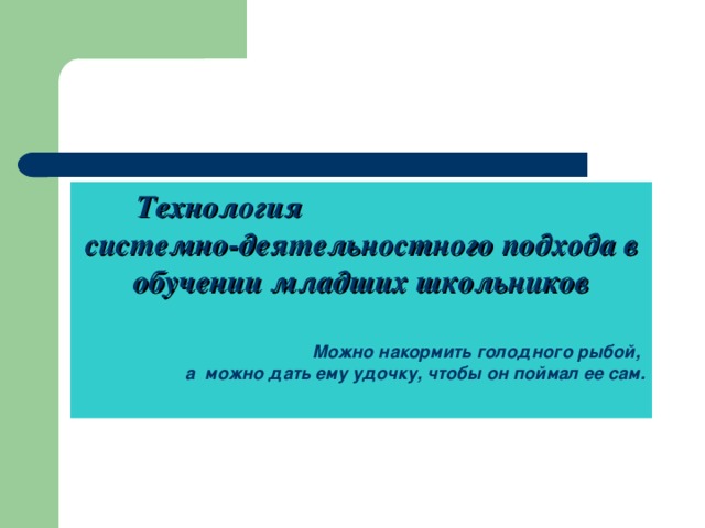 Технология системно-деятельностного подхода в обучении младших школьников   Можно накормить голодного рыбой, а можно дать ему удочку, чтобы он поймал ее сам.