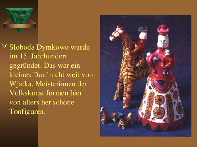 Sloboda Dymkowo wurde im 15. Jahrhundert gegründet. Das war ein kleines Dorf nicht weit von Wjatka. Meisterinnen der Volkskunst formen hier von alters her schöne Tonfiguren.