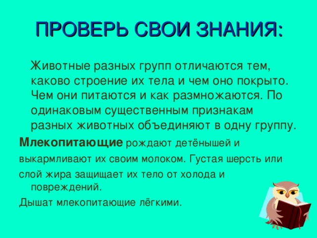 ПРОВЕРЬ СВОИ ЗНАНИЯ:  Животные разных групп отличаются тем, каково строение их тела и чем оно покрыто. Чем они питаются и как размножаются. По одинаковым существенным признакам разных животных объединяют в одну группу. Млекопитающие  рождают детёнышей и выкармливают их своим молоком. Густая шерсть или слой жира защищает их тело от холода и повреждений. Дышат млекопитающие лёгкими.