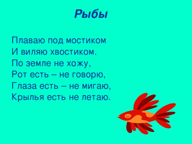 Рыбы Плаваю под мостиком И виляю хвостиком. По земле не хожу, Рот есть – не говорю, Глаза есть – не мигаю, Крылья есть не летаю.