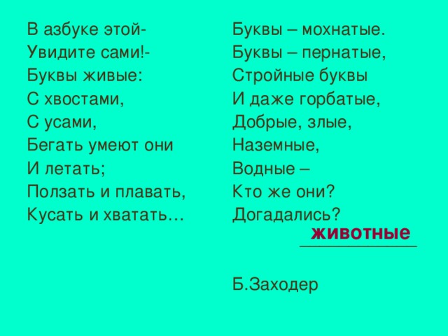 В азбуке этой- Увидите сами!- Буквы живые: С хвостами, С усами, Бегать умеют они И летать; Ползать и плавать, Кусать и хватать… Буквы – мохнатые. Буквы – пернатые, Стройные буквы И даже горбатые, Добрые, злые, Наземные, Водные – Кто же они? Догадались?  ____________ Б.Заходер животные