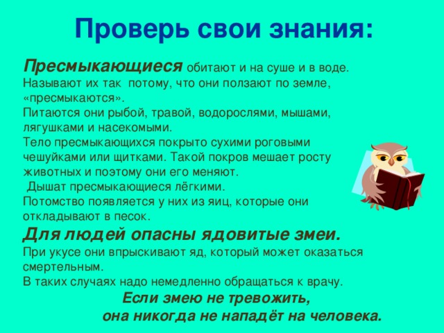 Проверь свои знания: Пресмыкающиеся  обитают и на суше и в воде. Называют их так потому, что они ползают по земле, «пресмыкаются». Питаются они рыбой, травой, водорослями, мышами, лягушками и насекомыми. Тело пресмыкающихся покрыто сухими роговыми чешуйками или щитками. Такой покров мешает росту животных и поэтому они его меняют.  Дышат пресмыкающиеся лёгкими. Потомство появляется у них из яиц, которые они откладывают в песок. Для людей опасны ядовитые змеи.  При укусе они впрыскивают яд, который может оказаться смертельным. В таких случаях надо немедленно обращаться к врачу.  Если змею не тревожить,  она никогда не нападёт на человека.