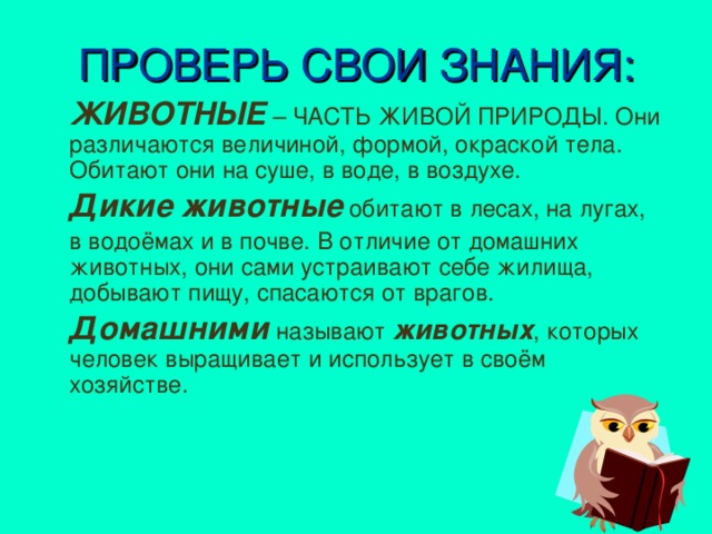 ПРОВЕРЬ СВОИ ЗНАНИЯ:  ЖИВОТНЫЕ – ЧАСТЬ ЖИВОЙ ПРИРОДЫ. Они различаются величиной, формой, окраской тела. Обитают они на суше, в воде, в воздухе.  Дикие животные обитают в лесах, на лугах,  в водоёмах и в почве. В отличие от домашних животных, они сами устраивают себе жилища, добывают пищу, спасаются от врагов.  Домашними называют животных , которых человек выращивает и использует в своём хозяйстве.