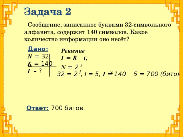Задача 2 Сообщение, записанное буквами 32-символьного алфавита, содержит 140 символов. Какое количество информации оно несёт? Дано: N = 32, K = 140 I – ? Решение I = K  i , N = 2 i    32 = 2 i , i = 5, I = 140 5 = 700 (битов)  Ответ: 700 битов.
