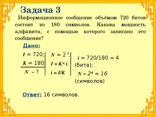 Задача 3 Информационное сообщение объёмом 720 битов состоит из 180 символов. Какова мощность алфавита, с помощью которого записано это сообщение? Дано:  I = 720; K = 180;  N – ? N  = 2 i ,  I = K i , i = I/K  i = 720/180 = 4 (бита); N = 2 4  = 16 (символов)  Ответ: 16 символов.