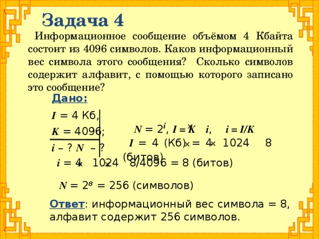 Задача 4 Информационное сообщение объёмом 4 Кбайта состоит из 4096 символов. Каков информационный вес символа этого сообщения? Сколько символов содержит алфавит, с помощью которого записано это сообщение? Дано:  I = 4 Кб, K = 4096; i – ? N – ? N = 2 i , I = K i , i = I/K   I = 4 (Кб) = 4 1024 8 (битов)   i = 4 1024 8/4096 = 8 (битов)   N = 2 8 = 256 (символов) Ответ : информационный вес символа = 8, алфавит содержит 256 символов.