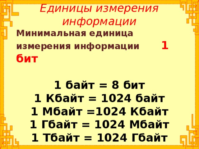 Единицы измерения информации Минимальная единица измерения информации 1 бит  1 байт = 8 бит 1 Кбайт = 1024 байт 1 Мбайт =1024 Кбайт 1 Гбайт = 1024 Мбайт 1 Тбайт = 1024 Гбайт