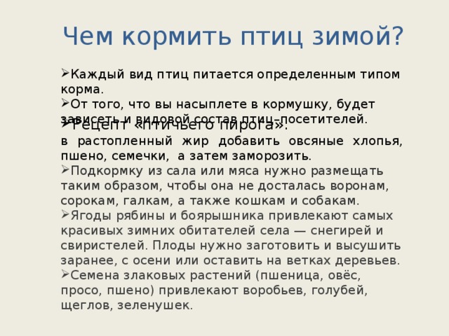 Чем кормить птиц зимой? Каждый вид птиц питается определенным типом корма. От того, что вы насыплете в кормушку, будет зависеть и видовой состав птиц–посетителей. Рецепт «птичьего пирога»: в растопленный жир добавить овсяные хлопья, пшено, семечки, а затем заморозить.