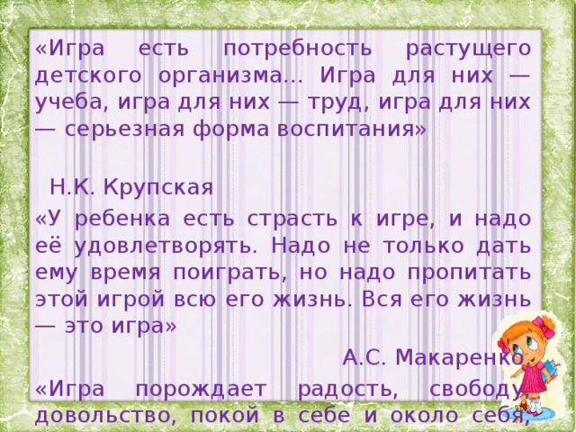 «Игра есть потребность растущего детского организма... Игра для них — учеба, игра для них — труд, игра для них — серьезная форма воспитания»  Н.К. Крупская «У ребенка есть страсть к игре, и надо её удовлетворять. Надо не только дать ему время поиграть, но надо пропитать этой игрой всю его жизнь. Вся его жизнь — это игра» А.С. Макаренко. «Игра порождает радость, свободу, довольство, покой в себе и около себя, мир с миром».  Фридрих Фребель