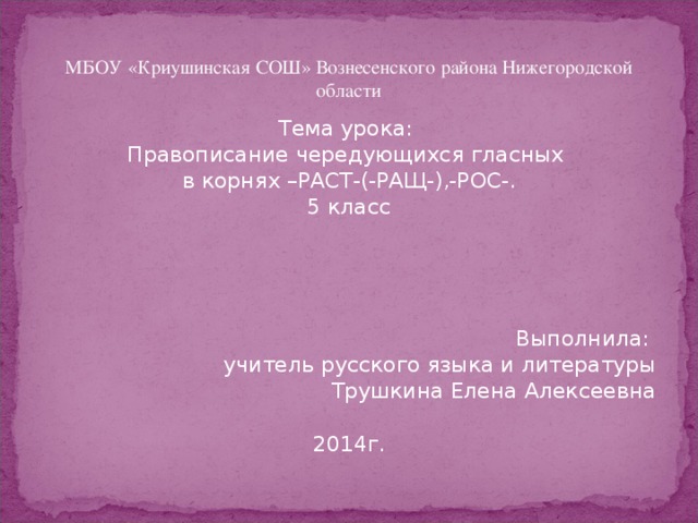 МБОУ «Криушинская СОШ» Вознесенского района Нижегородской области Тема урока: Правописание чередующихся гласных в корнях –РАСТ-(-РАЩ-),-РОС-. 5 класс Выполнила: учитель русского языка и литературы Трушкина Елена Алексеевна 2014г.