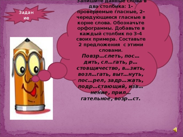 Запишите данные слова в два столбика: 1- проверяемые гласные, 2-чередующиеся гласные в корне слова. Обозначьте орфограммы. Добавьте в каждый столбик по 3-4 своих примера. Составьте 2 предложения с этими словами. Повзр…слеть, пос…дить, сл…гать, р…стовщичество, в…зить, возл…гать, выт…нуть, пос…рел, задр…жать, подр…стающий, изв…нение, прил…гательное, возр…ст.  Задание