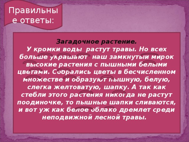 Правильные ответы: Загадочное растение. У кромки воды растут травы. Но всех больше украшают наш замкнутый мирок высокие растения с пышными белыми цветами. Собрались цветы в бесчисленном множестве и образуют пышную, белую, слегка желтоватую, шапку. А так как стебли этого растения никогда не растут поодиночке, то пышные шапки сливаются, и вот уж как белое облако дремлет среди неподвижной лесной травы.