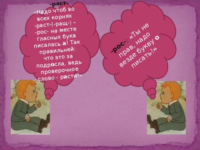 -раст-  : «Надо чтоб во всех корнях -раст-(-ращ- ) –  -рос- на месте гласных букв писалась а ! Так правильней: что это за подр о сла, ведь  проверочное слово - р а сти! » -рос- : «Ты не прав, надо везде букву о писать!»