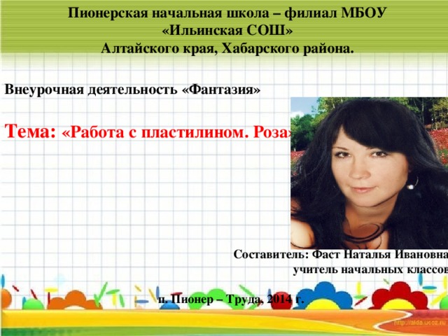 Пионерская начальная школа – филиал МБОУ «Ильинская СОШ» Алтайского края, Хабарского района.  Внеурочная деятельность «Фантазия»  Тема: «Работа с пластилином. Роза»       Составитель: Фаст Наталья Ивановна  учитель начальных классов   п. Пионер – Труда, 2014 г.