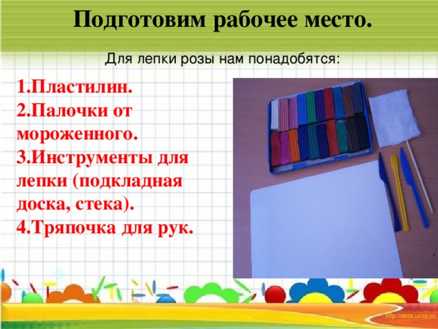 Подготовим рабочее место.  Для лепки розы нам понадобятся:  1.Пластилин. 2.Палочки от мороженного. 3.Инструменты для лепки (подкладная доска, стека). 4.Тряпочка для рук.