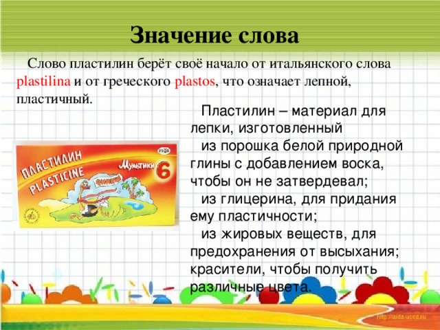 Значение слова Слово пластилин берёт своё начало от итальянского слова plastilina и от греческого plastos , что означает лепной, пластичный. Пластилин – материал для лепки, изготовленный из порошка белой природной глины с добавлением воска, чтобы он не затвердевал; из глицерина, для придания ему пластичности; из жировых веществ, для предохранения от высыхания; красители, чтобы получить различные цвета.