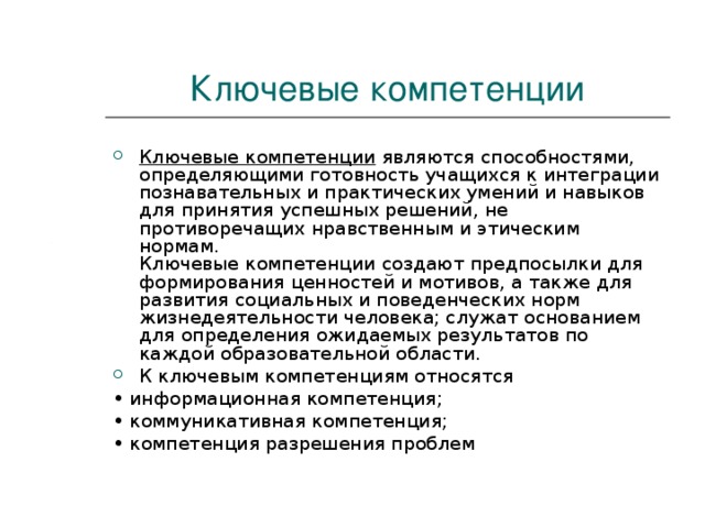 Ключевые компетенции Ключевые компетенции являются способностями, определяющими готовность учащихся к интеграции познавательных и практических умений и навыков для принятия успешных решений, не противоречащих нравственным и этическим нормам.  Ключевые компетенции создают предпосылки для формирования ценностей и мотивов, а также для развития социальных и поведенческих норм жизнедеятельности человека; служат основанием для определения ожидаемых результатов по каждой образовательной области. К ключевым компетенциям относятся • информационная компетенция; • коммуникативная компетенция; • компетенция разрешения проблем