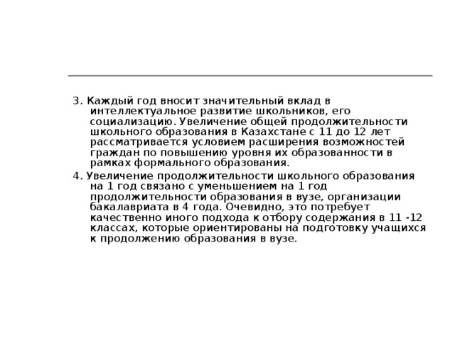 3. Каждый год вносит значительный вклад в интеллектуальное развитие школьников, его социализацию. Увеличение общей продолжительности школьного образования в Казахстане с 11 до 12 лет рассматривается условием расширения возможностей граждан по повышению уровня их образованности в рамках формального образования. 4. Увеличение продолжительности школьного образования на 1 год связано с уменьшением на 1 год продолжительности образования в вузе, организации бакалавриата в 4 года. Очевидно, это потребует качественно иного подхода к отбору содержания в 11 -12 классах, которые ориентированы на подготовку учащихся к продолжению образования в вузе.