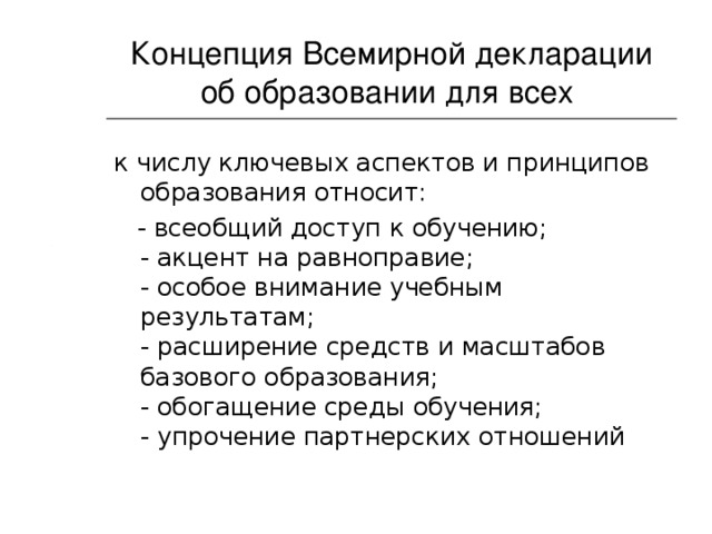 Концепция  Всемирной декларации об образовании для всех  к числу ключевых аспектов и принципов образования относит:  - всеобщий доступ к обучению;  - акцент на равноправие;  - особое внимание учебным результатам;  - расширение средств и масштабов базового образования;  - обогащение среды обучения;  - упрочение партнерских отношений