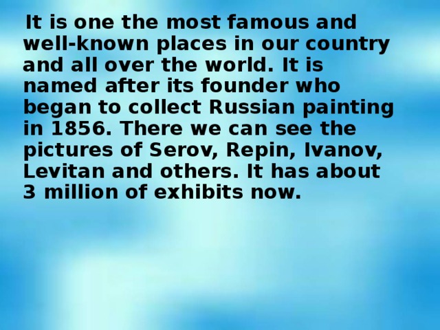 It is one the most famous and well-known places in our country and all over the world. It is named after its founder who began to collect Russian painting in 1856. There we can see the pictures of Serov, Repin, Ivanov, Levitan and others. It has about 3 million of exhibits now.