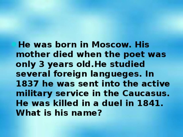 He was born in Moscow. His mother died when the poet was only 3 years old.He studied several foreign langueges. In 1837 he was sent into the active military service in the Caucasus. He was killed in a duel in 1841. What is his name?