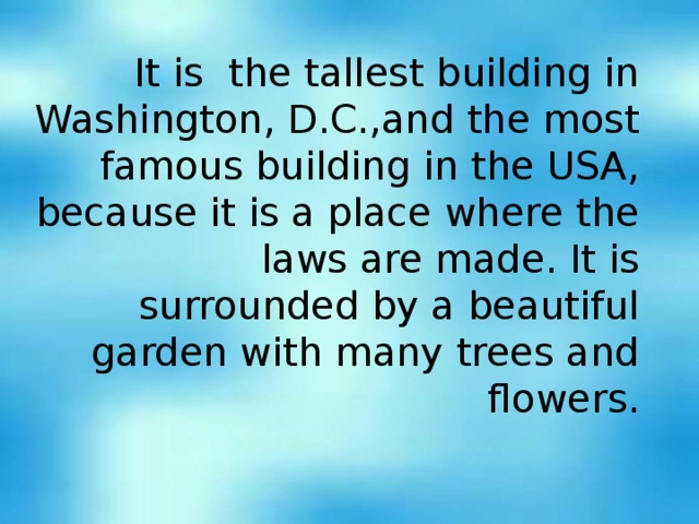 It is the tallest building in Washington , D.C. , and the most famous building in the USA , because it is a place where the laws are made. It is surrounded by a beautiful garden with many trees and flowers.