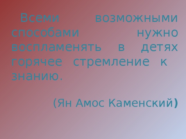 Всеми возможными способами нужно воспламенять в детях горячее стремление к знанию. (Ян Амос Каменский )