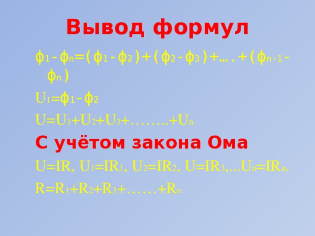 Вывод формул ϕ 1 -ϕ n =(ϕ 1 -ϕ 2 )+(ϕ 2 -ϕ 3 )+….+(ϕ n-1 -ϕ n ) U 1 = ϕ 1 -ϕ 2 U=U 1 +U 2 +U 3 +……..+U n C учётом закона Ома U=IR, U 1 =IR 1 , U 2 =IR 2 , U=IR 3 ,...U n =IR n . R=R 1 +R 2 +R 3 +……+R n