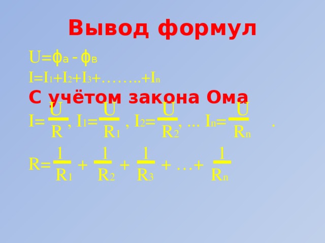 Вывод формул U= ϕ а -ϕ в I=I 1 +I 2 +I 3 +……..+I n C учётом закона Ома  U U U U I= , I 1 = , I 2 = , ... I n = .  R R 1 R 2 R n  1 1 1 1 R= + + + …+  R 1 R 2 R 3 R n