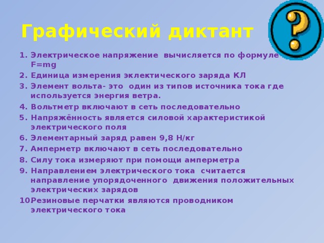 Графический диктант Электрическое напряжение вычисляется по формуле F=mg Единица измерения эклектического заряда КЛ Элемент вольта- это один из типов источника тока где используется энергия ветра. Вольтметр включают в сеть последовательно Напряжённость является силовой характеристикой электрического поля Элементарный заряд равен 9,8 Н/кг Амперметр включают в сеть последовательно Силу тока измеряют при помощи амперметра Направлением электрического тока считается направление упорядоченного движения положительных электрических зарядов Резиновые перчатки являются проводником электрического тока