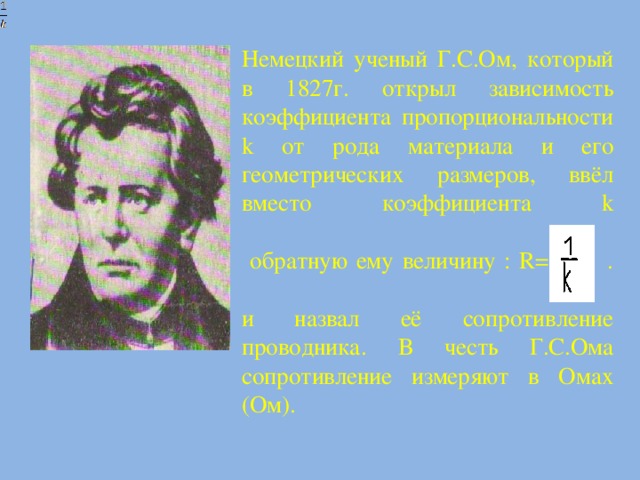 Немецкий ученый Г.С.Ом, который в 1827г. открыл зависимость коэффициента пропорциональности k от рода материала и его геометрических размеров, ввёл вместо коэффициента k   обратную ему величину : R= .    и назвал её сопротивление проводника. В честь Г.С.Ома сопротивление измеряют в Омах (Ом).