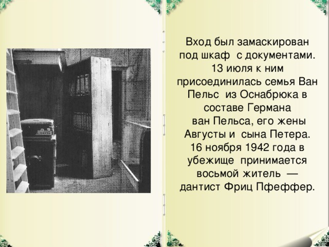 Вход был замаскирован под шкаф с документами. 13 июля к ним присоединилась семья Ван Пельс из Оснабрюка в составе Германа  ван Пельса, его жены Августы и сына Петера. 16 ноября 1942 года в убежище принимается восьмой житель — дантист Фриц Пфеффер.